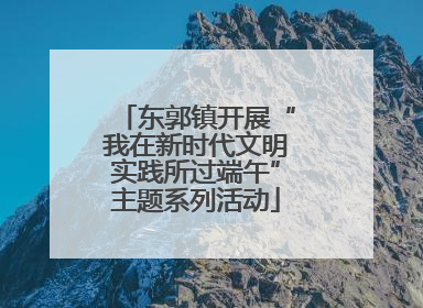 东郭镇开展“我在新时代文明实践所过端午”主题系列活动