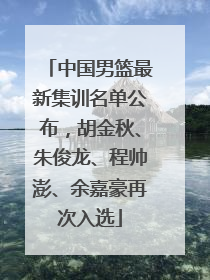 中国男篮最新集训名单公布，胡金秋、朱俊龙、程帅澎、余嘉豪再次入选
