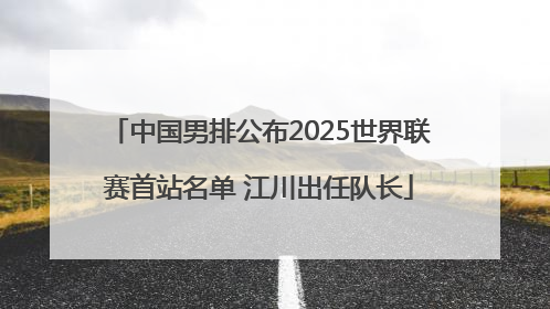 中国男排公布2025世界联赛首站名单 江川出任队长
