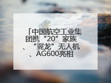 中国航空工业集团携“20”家族、“翼龙”无人机、AG600亮相巴黎航展