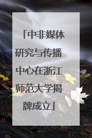 中非媒体研究与传播中心在浙江师范大学揭牌成立