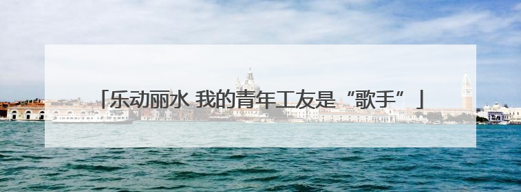 乐动丽水 我的青年工友是“歌手”