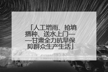 人工增雨、抢墒播种、送水上门——甘肃全力抗旱保障群众生产生活