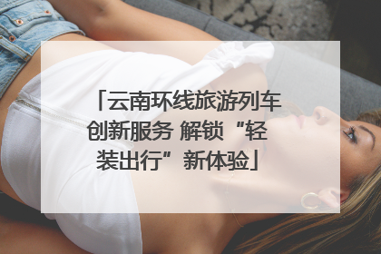 云南环线旅游列车创新服务 解锁“轻装出行”新体验