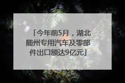 今年前5月，湖北随州专用汽车及零部件出口额达9亿元