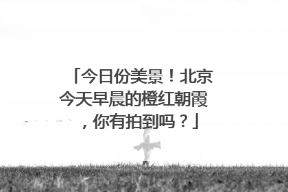 今日份美景！北京今天早晨的橙红朝霞，你有拍到吗？