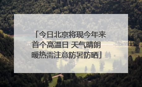 今日北京将现今年来首个高温日 天气晴朗暖热需注意防暑防晒