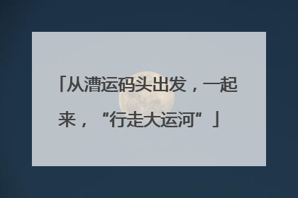 从漕运码头出发，一起来，“行走大运河”