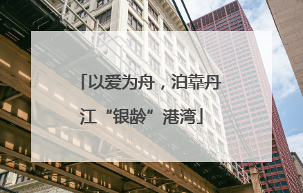 以爱为舟，泊靠丹江“银龄”港湾