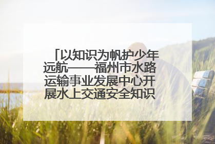 以知识为帆护少年远航——福州市水路运输事业发展中心开展水上交通安全知识进校园活动
