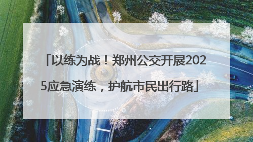 以练为战！郑州公交开展2025应急演练，护航市民出行路