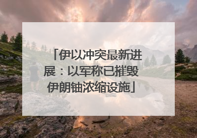 伊以冲突最新进展：以军称已摧毁伊朗铀浓缩设施