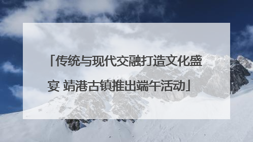 传统与现代交融打造文化盛宴 靖港古镇推出端午活动