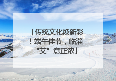 传统文化焕新彩！端午佳节，临淄 “艾”意正浓