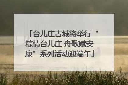 台儿庄古城将举行“粽情台儿庄 舟歌赋安康”系列活动迎端午