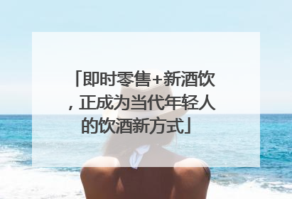 即时零售+新酒饮，正成为当代年轻人的饮酒新方式