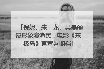 倪妮、朱一龙、吴磊颠覆形象演渔民，电影《东极岛》官宣暑期档