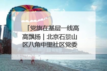 党旗在基层一线高高飘扬｜北京石景山区八角中里社区党委：用脚步丈量民生