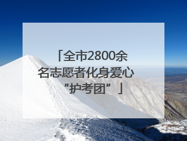 全市2800余名志愿者化身爱心“护考团”