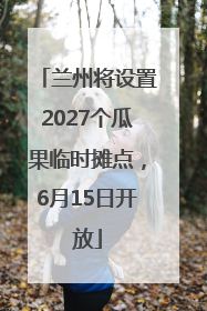 兰州将设置2027个瓜果临时摊点，6月15日开放