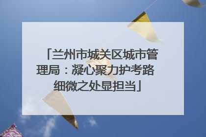 兰州市城关区城市管理局：凝心聚力护考路 细微之处显担当