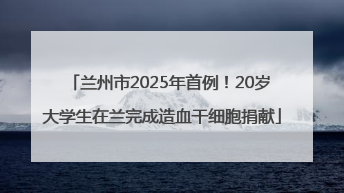 兰州市2025年首例！20岁大学生在兰完成造血干细胞捐献