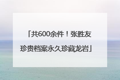 共600余件！张胜友珍贵档案永久珍藏龙岩