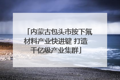 内蒙古包头市按下氟材料产业快进键 打造千亿级产业集群