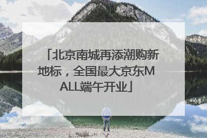 北京南城再添潮购新地标，全国最大京东MALL端午开业