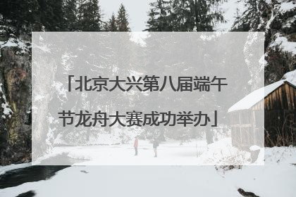 北京大兴第八届端午节龙舟大赛成功举办