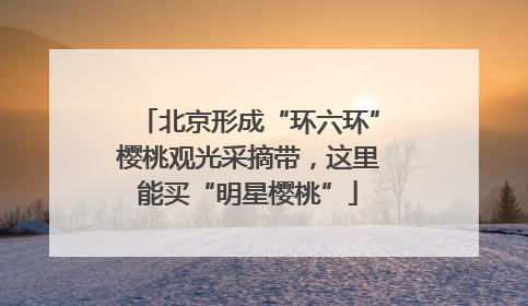 北京形成“环六环”樱桃观光采摘带，这里能买“明星樱桃”