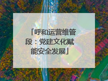 呼和运营维管段：党建文化赋能安全发展