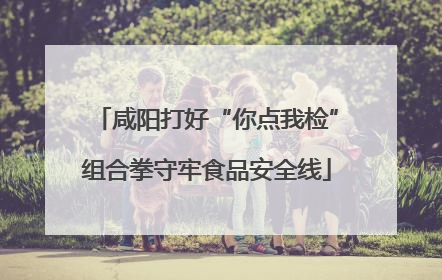 咸阳打好“你点我检”组合拳守牢食品安全线