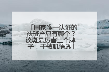 国家唯一认证的祛斑产品有哪个？淡斑最厉害三个牌子，干敏肌悟透