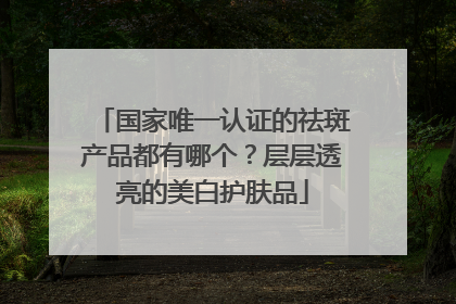 国家唯一认证的祛斑产品都有哪个？层层透亮的美白护肤品