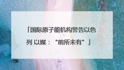 国际原子能机构警告以色列 以媒：“前所未有”