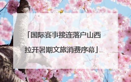 国际赛事接连落户山西 拉开暑期文旅消费序幕