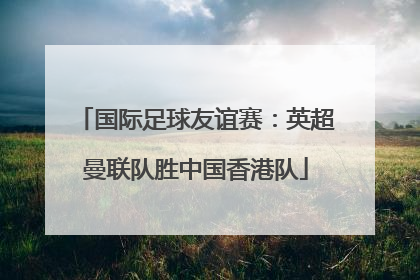 国际足球友谊赛：英超曼联队胜中国香港队