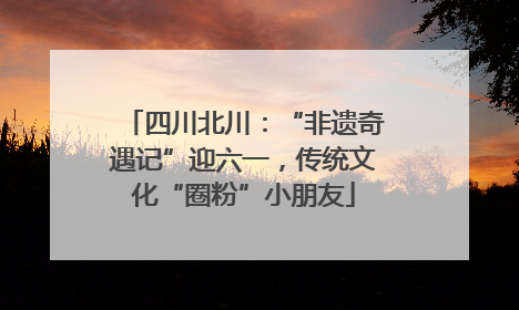 四川北川：“非遗奇遇记”迎六一，传统文化“圈粉”小朋友