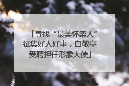 寻找“最美怀柔人”征集好人好事，白敬亭受聘担任形象大使