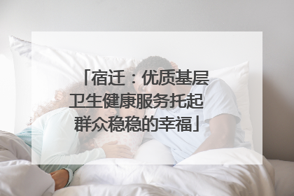 宿迁：优质基层卫生健康服务托起群众稳稳的幸福