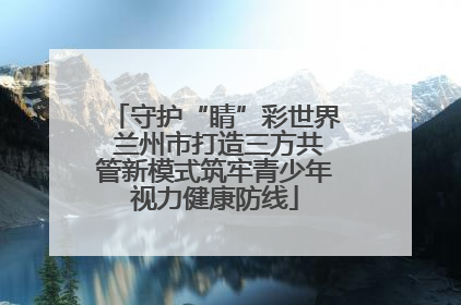 守护“睛”彩世界 兰州市打造三方共管新模式筑牢青少年视力健康防线