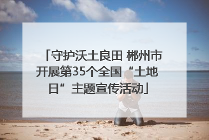 守护沃土良田 郴州市开展第35个全国“土地日”主题宣传活动