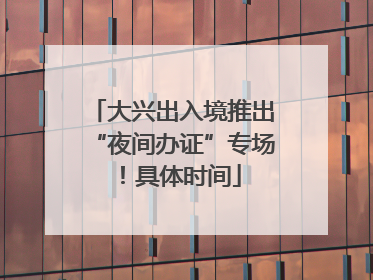 大兴出入境推出“夜间办证”专场！具体时间