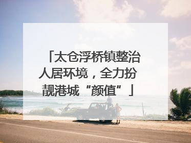 太仓浮桥镇整治人居环境，全力扮靓港城“颜值”