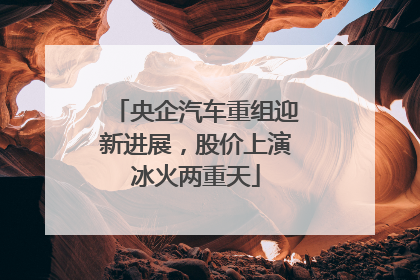 央企汽车重组迎新进展，股价上演冰火两重天