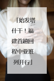 始发塔什干！福建首趟回程中亚班列开行