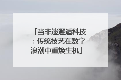 当非遗邂逅科技：传统技艺在数字浪潮中重焕生机