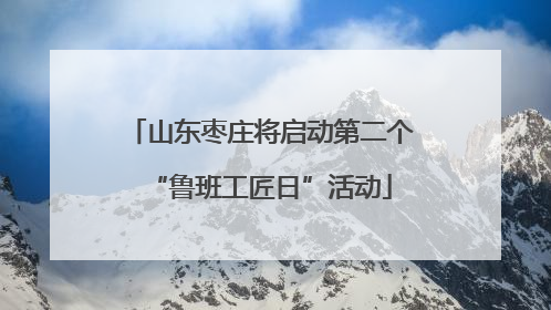 山东枣庄将启动第二个“鲁班工匠日”活动