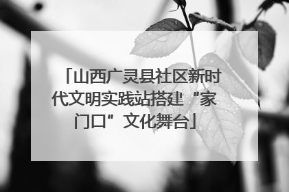 山西广灵县社区新时代文明实践站搭建“家门口”文化舞台